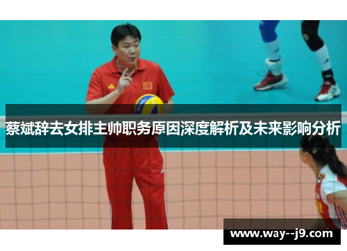 蔡斌辞去女排主帅职务原因深度解析及未来影响分析