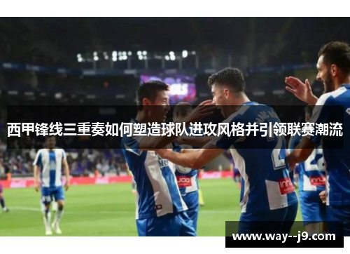 西甲锋线三重奏如何塑造球队进攻风格并引领联赛潮流