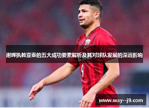 谢晖执教亚泰的五大成功要素解析及其对球队发展的深远影响