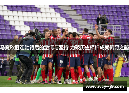 马竞欧冠连胜背后的激情与坚持 力破历史桎梏成就传奇之路