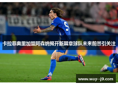 卡拉菲奥里加盟阿森纳揭开新篇章球队未来前景引关注