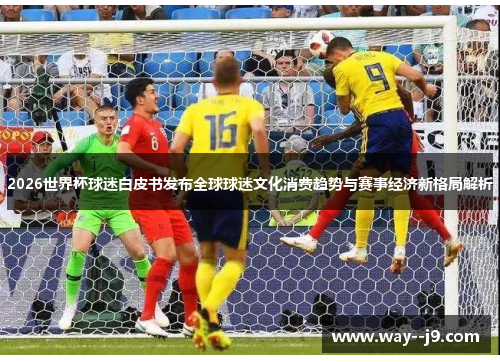 2026世界杯球迷白皮书发布全球球迷文化消费趋势与赛事经济新格局解析