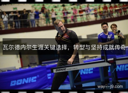 瓦尔德内尔生涯关键选择，转型与坚持成就传奇